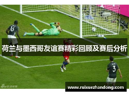 荷兰与墨西哥友谊赛精彩回顾及赛后分析