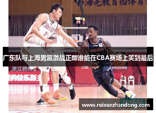 广东队与上海男篮激战正酣谁能在CBA赛场上笑到最后